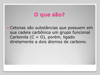 O que são?
 Cetonas são substâncias que possuem em
sua cadeia carbônica um grupo funcional
Carbonila (C = O), porém, ligado
diretamente a dois átomos de carbono.
 