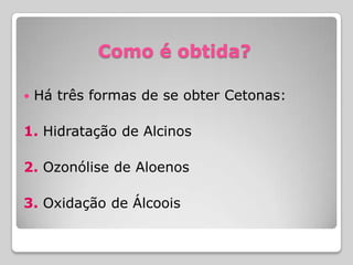 Como é obtida?
 Há três formas de se obter Cetonas:
1. Hidratação de Alcinos
2. Ozonólise de Aloenos
3. Oxidação de Álcoois
 