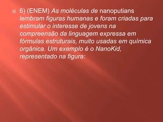 

6) (ENEM) As moléculas de nanoputians
lembram figuras humanas e foram criadas para
estimular o interesse de jovens na
compreensão da linguagem expressa em
fórmulas estruturais, muito usadas em química
orgânica. Um exemplo é o NanoKid,
representado na figura:

 
