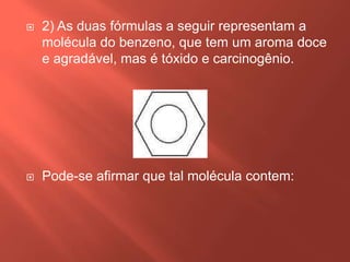 

2) As duas fórmulas a seguir representam a
molécula do benzeno, que tem um aroma doce
e agradável, mas é tóxido e carcinogênio.



Pode-se afirmar que tal molécula contem:

 
