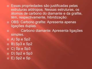 











Essas propriedades são justificadas pelas
estruturas alótropos. Nessas estruturas, os
átomos de carbono do diamante e da grafite,
têm, respectivamente, hibridização:
OBS: Carbono grafite: Apresenta apenas
ligações duplas.
Carbono diamante: Apresenta ligações
simples.
A) Sp e Sp2
B) Sp3 e Sp2
C) Sp e Sp3
D) Sp2 e Sp3
E) Sp2 e Sp

 