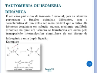 TAUTOMERIA OU ISOMERIA
DINÂMICA
É um caso particular de isomeria funcional, pois os isômeros
pertencem a funções químicas diferentes, com a
característica de um deles ser mais estável que o outro. Os
isômeros coexistem em solução aquosa, mediante equilíbrio
dinâmico no qual um isômero se transforma em outro pela
transposição intermolecular simultânea de um átomo de
hidrogênio e uma dupla ligação.
Exemplos:
10
Iguatu/CE
2013
 