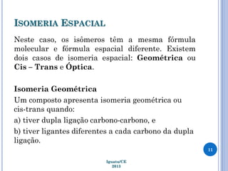 ISOMERIA ESPACIAL
Neste caso, os isômeros têm a mesma fórmula
molecular e fórmula espacial diferente. Existem
dois casos de isomeria espacial: Geométrica ou
Cis – Trans e Óptica.
Isomeria Geométrica
Um composto apresenta isomeria geométrica ou
cis-trans quando:
a) tiver dupla ligação carbono-carbono, e
b) tiver ligantes diferentes a cada carbono da dupla
ligação.
11
Iguatu/CE
2013
 