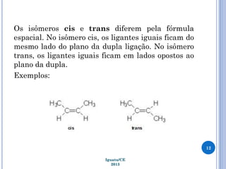 Os isômeros cis e trans diferem pela fórmula
espacial. No isômero cis, os ligantes iguais ficam do
mesmo lado do plano da dupla ligação. No isômero
trans, os ligantes iguais ficam em lados opostos ao
plano da dupla.
Exemplos:
12
Iguatu/CE
2013
 