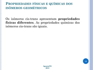 PROPRIEDADES FÍSICAS E QUÍMICAS DOS
ISÔMEROS GEOMÉTRICOS
Os isômeros cis-trans apresentam propriedades
físicas diferentes. As propriedades químicas dos
isômeros cis-trans são iguais.
14
Iguatu/CE
2013
 