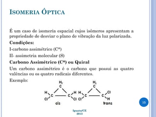 ISOMERIA ÓPTICA
É um caso de isomeria espacial cujos isômeros apresentam a
propriedade de desviar o plano de vibração da luz polarizada.
Condições:
I-carbono assimétrico (C*)
II- assimetria molecular (S)
Carbono Assimétrico (C*) ou Quiral
Um carbono assimétrico é o carbono que possui as quatro
valências ou os quatro radicais diferentes.
Exemplo:
15
Iguatu/CE
2013
 
