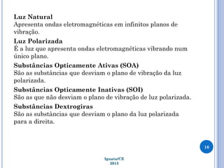 Luz Natural
Apresenta ondas eletromagnéticas em infinitos planos de
vibração.
Luz Polarizada
É a luz que apresenta ondas eletromagnéticas vibrando num
único plano.
Substâncias Opticamente Ativas (SOA)
São as substâncias que desviam o plano de vibração da luz
polarizada.
Substâncias Opticamente Inativas (SOI)
São as que não desviam o plano de vibração de luz polarizada.
Substâncias Dextrogiras
São as substâncias que desviam o plano da luz polarizada
para a direita.
16
Iguatu/CE
2013
 