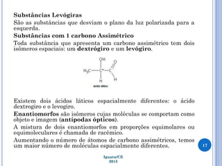 Substâncias Levógiras
São as substâncias que desviam o plano da luz polarizada para a
esquerda.
Substâncias com 1 carbono Assimétrico
Toda substância que apresenta um carbono assimétrico tem dois
isômeros espaciais: um dextrógiro e um levógiro.
Existem dois ácidos láticos espacialmente diferentes: o ácido
dextrogiro e o levogiro.
Enantiomorfos são isômeros cujas moléculas se comportam como
objeto e imagem (antípodas ópticos).
A mistura de dois enantiomorfos em proporções equimolares ou
equimoleculares é chamada de racêmico.
Aumentando o número de átomos de carbono assimétricos, temos
um maior número de moléculas espacialmente diferentes. 17
Iguatu/CE
2013
 