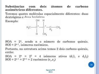 Substâncias com dois átomos de carbono
assimétricos diferentes.
Teremos quatro moléculas espacialmente diferentes: duas
dextrógiras e duas levógiras.
Exemplo:
SOA = 2n, sendo n o número de carbonos quirais.
SOI = 2n-1, isômeros racêmicos.
Portanto, na estrutura acima temos 2 dois carbono quirais,
então:
SOA = 2n = 22 = 4 isômeros ativos (d1l1 e d2l2)
SOI = 2n-1 = 22-1 = 2 racêmicos (r1,r2)
18
Iguatu/CE
2013
 