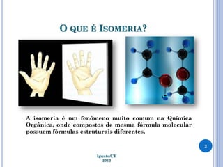 O QUE É ISOMERIA?
2
Iguatu/CE
2013
A isomeria é um fenômeno muito comum na Química
Orgânica, onde compostos de mesma fórmula molecular
possuem fórmulas estruturais diferentes.
 
