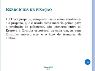 EXERCÍCIOS DE FIXAÇÃO
1. O ciclopropano, composto usado como anestésico,
e o propeno, que é usado como matéria-prima para
a produção de polímeros, são isômeros entre si.
Escreva a fórmula estrutural de cada um, as suas
fórmulas moleculares e o tipo de isomeria de
ambos.
20
Iguatu/CE
2013
 