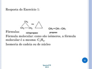 Resposta do Exercício 1:
Fórmulas estruturais:
Fórmula molecular: como são isômeros, a fórmula
molecular é a mesma: C3H6.
Isomeria de cadeia ou de núcleo
21
Iguatu/CE
2013
 