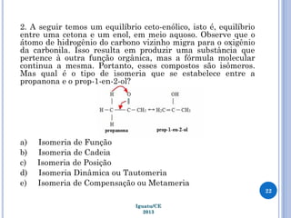 2. A seguir temos um equilíbrio ceto-enólico, isto é, equilíbrio
entre uma cetona e um enol, em meio aquoso. Observe que o
átomo de hidrogênio do carbono vizinho migra para o oxigênio
da carbonila. Isso resulta em produzir uma substância que
pertence à outra função orgânica, mas a fórmula molecular
continua a mesma. Portanto, esses compostos são isômeros.
Mas qual é o tipo de isomeria que se estabelece entre a
propanona e o prop-1-en-2-ol?
a) Isomeria de Função
b) Isomeria de Cadeia
c) Isomeria de Posição
d) Isomeria Dinâmica ou Tautomeria
e) Isomeria de Compensação ou Metameria
22
Iguatu/CE
2013
 