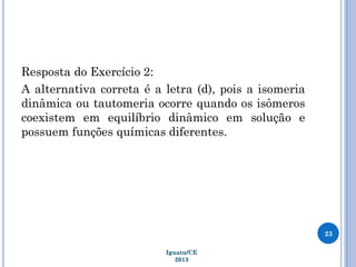 Resposta do Exercício 2:
A alternativa correta é a letra (d), pois a isomeria
dinâmica ou tautomeria ocorre quando os isômeros
coexistem em equilíbrio dinâmico em solução e
possuem funções químicas diferentes.
23
Iguatu/CE
2013
 