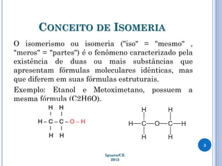 CONCEITO DE ISOMERIA
O isomerismo ou isomeria ("iso" = "mesmo" ,
"meros" = "partes") é o fenômeno caracterizado pela
existência de duas ou mais substâncias que
apresentam fórmulas moleculares idênticas, mas
que diferem em suas fórmulas estruturais.
Exemplo: Etanol e Metoximetano, possuem a
mesma fórmula (C2H6O).
Iguatu/CE
2013
3
 