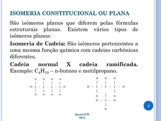ISOMERIA CONSTITUCIONAL OU PLANA
São isômeros planos que diferem pelas fórmulas
estruturais planas. Existem vários tipos de
isômeros planos:
Isomeria de Cadeia: São isômeros pertencentes a
uma mesma função química com cadeias carbônicas
diferentes.
Cadeia normal X cadeia ramificada.
Exemplo: C4H10 – n-butano e metilpropano.
5
Iguatu/CE
2013
 