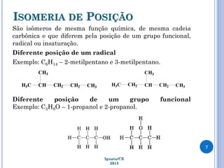 ISOMERIA DE POSIÇÃO
São isômeros de mesma função química, de mesma cadeia
carbônica e que diferem pela posição de um grupo funcional,
radical ou insaturação.
Diferente posição de um radical
Exemplo: C6H14 – 2-metilpentano e 3-metilpentano.
Diferente posição de um grupo funcional
Exemplo: C3H8O – 1-propanol e 2-propanol.
7
Iguatu/CE
2013
 