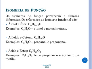 ISOMERIA DE FUNÇÃO
Os isômeros de função pertencem a funções
diferentes. Os três casos de isomeria funcional são:
 Álcool e Éter: CnH2n+2O
Exemplos: C2H6O – etanol e metoximetano.
 Aldeído e Cetona: CnH2nO
Exemplos: C3H6O – propanal e propanona.
 Ácido e Éster: CnH2nO2
Exemplos: C3H6O2 ácido propanóico e etanoato de
metila. 8
Iguatu/CE
2013
 