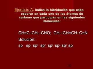 10
Ejercicio AEjercicio A:: Indica la hibridación que cabeIndica la hibridación que cabe
esperar en cada uno de los átomos deesperar en cada uno de los átomos de
carbono que participan en las siguientescarbono que participan en las siguientes
moléculas:moléculas:
CHCH≡≡C–CHC–CH22 –CHO; CH–CHO; CH33 –CH=CH–C–CH=CH–C≡≡NN
Solución:Solución:
sp sp spsp sp sp33
spsp22
spsp33
spsp22
spsp22
spsp
 