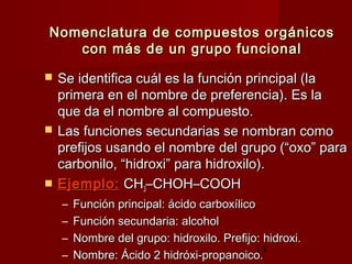 13
Nomenclatura de compuestos orgánicosNomenclatura de compuestos orgánicos
con más de un grupo funcionalcon más de un grupo funcional
 Se identifica cuál es la función principal (laSe identifica cuál es la función principal (la
primera en el nombre de preferencia). Es laprimera en el nombre de preferencia). Es la
que da el nombre al compuesto.que da el nombre al compuesto.
 Las funciones secundarias se nombran comoLas funciones secundarias se nombran como
prefijos usando el nombre del grupo (“oxo” paraprefijos usando el nombre del grupo (“oxo” para
carbonilo, “hidroxi” para hidroxilo).carbonilo, “hidroxi” para hidroxilo).
 Ejemplo:Ejemplo: CHCH33–CHOH–COOH–CHOH–COOH
– Función principal: ácido carboxílicoFunción principal: ácido carboxílico
– Función secundaria: alcoholFunción secundaria: alcohol
– Nombre del grupo: hidroxilo. Prefijo: hidroxi.Nombre del grupo: hidroxilo. Prefijo: hidroxi.
– Nombre: Ácido 2 hidróxi-propanoico.Nombre: Ácido 2 hidróxi-propanoico.
 