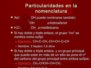 19
Particularidades en laParticularidades en la
nomenclaturanomenclatura
 Así:Así: OH puede nombrarse también:OH puede nombrarse también:
OHOH oo-hidroxifenol-hidroxifenol
 HH33C–C– CHCH33 pp-metiltolueno-metiltolueno
 Si hay doble y triple enlace, el grupo “ino” seSi hay doble y triple enlace, el grupo “ino” se
nombra como sufijo:nombra como sufijo:
– Ejemplo:Ejemplo: CHCH≡≡C–CHC–CH22–CH=CH–C–CH=CH–C≡≡CHCH
– Nombre: 3 hepten-1,6 diinoNombre: 3 hepten-1,6 diino
 Si hay doble o triple enlace, y un grupo principalSi hay doble o triple enlace, y un grupo principal
que puede estar en más de un sitio se pone el nºque puede estar en más de un sitio se pone el nº
del carbono del grupo principal entre ambos sufijos:del carbono del grupo principal entre ambos sufijos:
– Ejemplo:Ejemplo: CHCH33–CHOH–CH=CH–CHOH–CH=CH22
 