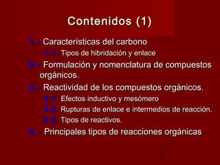 2
Contenidos (1)Contenidos (1)
1.-1.-  Características del carbonoCaracterísticas del carbono
1.1.1.1.  Tipos de hibridación y enlaceTipos de hibridación y enlace
2.-2.-  Formulación y nomenclatura de compuestosFormulación y nomenclatura de compuestos
orgánicos.orgánicos.
3.-3.-  Reactividad de los compuestos orgánicos.Reactividad de los compuestos orgánicos.
3.1.3.1.  Efectos inductivo y mesómeroEfectos inductivo y mesómero
3.2.3.2.  Rupturas de enlace e intermedios de reacción.Rupturas de enlace e intermedios de reacción.
3.3.3.3.  Tipos de reactivos.Tipos de reactivos.
4.-4.- Principales tipos de reacciones orgánicasPrincipales tipos de reacciones orgánicas
 