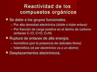 21
Reactividad de losReactividad de los
compuestos orgánicoscompuestos orgánicos
 Se debe a los grupos funcionales.Se debe a los grupos funcionales.
– Por alta densidad electrónica (doble o triple enlace)Por alta densidad electrónica (doble o triple enlace)
– Por fracción de carga positiva en el átomo de carbonoPor fracción de carga positiva en el átomo de carbono
(enlaces C–Cl, C=O, C(enlaces C–Cl, C=O, C≡≡N)N)
 Ruptura de enlaces de alta energía.Ruptura de enlaces de alta energía.
– homolítica (por la presencia de radicales libres)homolítica (por la presencia de radicales libres)
– heterolítica (el par electrónico va a un átomo)heterolítica (el par electrónico va a un átomo)
 Desplazamientos electrónicos.Desplazamientos electrónicos.
 