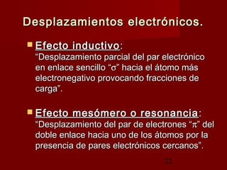 22
Desplazamientos electrónicos.Desplazamientos electrónicos.
 Efecto inductivoEfecto inductivo ::
“Desplazamiento parcial del par electrónico“Desplazamiento parcial del par electrónico
en enlace sencilloen enlace sencillo ““σσ”” hacia el átomo máshacia el átomo más
electronegativo provocando fracciones deelectronegativo provocando fracciones de
carga”.carga”.
 Efecto mesómero o resonanciaEfecto mesómero o resonancia ::
“Desplazamiento del par de electrones ““Desplazamiento del par de electrones “ππ” del” del
doble enlace hacia uno de los átomos por ladoble enlace hacia uno de los átomos por la
presencia de pares electrónicos cercanos”.presencia de pares electrónicos cercanos”.
 