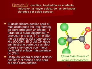 24
Ejercicio BEjercicio B:: Justifica, basándote en el efectoJustifica, basándote en el efecto
inductivo, la mayor acidez de los derivadosinductivo, la mayor acidez de los derivados
clorados del ácido acético.clorados del ácido acético.
 El ácido tricloro-acetico será elEl ácido tricloro-acetico será el
más ácido pues los tres átomosmás ácido pues los tres átomos
de cloro producen un efecto “–I”de cloro producen un efecto “–I”
(tiran de la nube electrónica) y(tiran de la nube electrónica) y
provocan una alta “provocan una alta “δδ++
” en el áto-” en el áto-
mo de carbono del grupo carbo-mo de carbono del grupo carbo-
xilo (COOH). El O del OH debexilo (COOH). El O del OH debe
suministrarle parte de sus elec-suministrarle parte de sus elec-
trones y se rompe con mayortrones y se rompe con mayor
facilidad el enlace más polariza-facilidad el enlace más polariza-
do (OH).do (OH).
 Después vendrá el ácido dicloro-Después vendrá el ácido dicloro-
acético y el menos ácido seráacético y el menos ácido será
el ácido cloro acético.el ácido cloro acético.
Efecto Inductivo en el
ácido tricloroacético
 