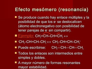 25
Efecto mesómero (resonancia)Efecto mesómero (resonancia)
 Se produce cuando hay enlace múltiples y laSe produce cuando hay enlace múltiples y la
posibilidad de que los eposibilidad de que los e––
se deslocalicense deslocalicen
(átomo electronegativo con posibilidad de(átomo electronegativo con posibilidad de
tener parejas de etener parejas de e––
sin compartir).sin compartir).
 Ejemplo:Ejemplo: CHCH22=CH=CH––CH=CHCH=CH22 ↔↔
 ++
CHCH22––CH=CHCH=CH––CHCH22
––
↔↔ ––
CHCH22––CH=CHCH=CH––CHCH22
++
 Puede escribirse:Puede escribirse: CHCH22——CHCH——CHCH——CHCH22
 Todos los enlaces son intermedios entreTodos los enlaces son intermedios entre
simples y dobles.simples y dobles.
 A mayor número de formas resonantesA mayor número de formas resonantes
mayor estabilidad.mayor estabilidad.
 