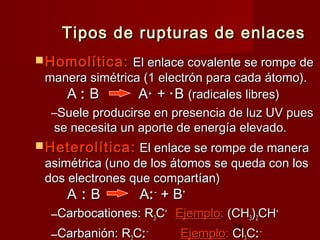 28
Tipos de rupturas de enlacesTipos de rupturas de enlaces
 Homolítica:Homolítica: El enlace covalente se rompe deEl enlace covalente se rompe de
manera simétrica (1 electrón para cada átomo).manera simétrica (1 electrón para cada átomo).
AA :: B AB A·· ++ ··BB (radicales libres)(radicales libres)
–Suele producirse en presencia de luz UV puesSuele producirse en presencia de luz UV pues
se necesita un aporte de energía elevado.se necesita un aporte de energía elevado.
 Heterolítica:Heterolítica: El enlace se rompe de maneraEl enlace se rompe de manera
asimétrica (uno de los átomos se queda con losasimétrica (uno de los átomos se queda con los
dos electrones que compartían)dos electrones que compartían)
AA :: B AB A::––
+ B+ B++
–Carbocationes: RCarbocationes: R33CC++
EjemploEjemplo:: (CH(CH33))22CHCH++
–Carbanión: RCarbanión: R CC::––
EjemploEjemplo:: ClCl CC::––
 