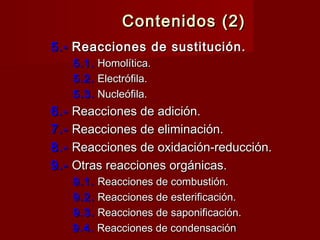 3
Contenidos (2)Contenidos (2)
5.-5.-  Reacciones de sustitución.Reacciones de sustitución.
5.1.5.1.  Homolítica.Homolítica.
5.2.5.2.  Electrófila.Electrófila.
5.3.5.3.  Nucleófila.Nucleófila.
6.-6.-  Reacciones de adición.Reacciones de adición.
7.-7.-  Reacciones de eliminación.Reacciones de eliminación.
8.-8.-  Reacciones de oxidación-reducción.Reacciones de oxidación-reducción.
9.-9.-  Otras reacciones orgánicas.Otras reacciones orgánicas.
9.1.9.1.  Reacciones de combustión.Reacciones de combustión.
9.2.9.2.  Reacciones de esterificación.Reacciones de esterificación.
9.3.9.3.  Reacciones de saponificación.Reacciones de saponificación.
9.4.9.4.  Reacciones de condensaciónReacciones de condensación
 