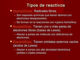 31
Tipos de reactivosTipos de reactivos
 Homolíticos:Homolíticos: Radicales libres.Radicales libres.
– Son especies químicas que tienen átomos conSon especies químicas que tienen átomos con
electrones desapareados.electrones desapareados.
– Se forman en la reacciones con ruptura homolítica.Se forman en la reacciones con ruptura homolítica.
 Nucleófilos:Nucleófilos: Tienen uno o más pares deTienen uno o más pares de
electrones libres (bases de Lewis).electrones libres (bases de Lewis).
– Atacan a partes de molécula con deficiencia deAtacan a partes de molécula con deficiencia de
electrones.electrones.
 Electrófilos:Electrófilos: Tienen orbitales externos vacíosTienen orbitales externos vacíos
(ácidos de Lewis)(ácidos de Lewis)
– Atacan a zonas con alta densidad electrónicaAtacan a zonas con alta densidad electrónica
(dobles o triples enlaces)(dobles o triples enlaces)
 