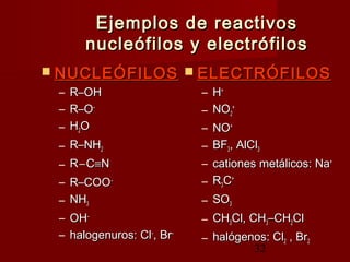 32
Ejemplos de reactivosEjemplos de reactivos
nucleófilos y electrófilosnucleófilos y electrófilos
 NUCLEÓFILOSNUCLEÓFILOS
– R–OHR–OH
– R–OR–O––
– HH22OO
– R–NHR–NH22
– RR––CC≡≡NN
– R–COOR–COO––
– NHNH33
– OHOH––
– halogenuros: Clhalogenuros: Cl––
, Br, Br––
 ELECTRÓFILOSELECTRÓFILOS
– HH++
– NONO22
++
– NONO++
– BFBF33, AlCl, AlCl33
– cationes metálicos: Nacationes metálicos: Na++
– RR33CC++
– SOSO33
– CHCH33Cl, CHCl, CH33–CH–CH22ClCl
– halógenos: Clhalógenos: Cl22 , Br, Br22
 