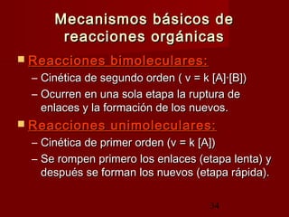 34
Mecanismos básicos deMecanismos básicos de
reacciones orgánicasreacciones orgánicas
 Reacciones bimoleculares:Reacciones bimoleculares:
– Cinética de segundo orden ( v = k [A]·[B])Cinética de segundo orden ( v = k [A]·[B])
– Ocurren en una sola etapa la ruptura deOcurren en una sola etapa la ruptura de
enlaces y la formación de los nuevos.enlaces y la formación de los nuevos.
 Reacciones unimoleculares:Reacciones unimoleculares:
– Cinética de primer orden (v = k [A])Cinética de primer orden (v = k [A])
– Se rompen primero los enlaces (etapa lenta) ySe rompen primero los enlaces (etapa lenta) y
después se forman los nuevos (etapa rápida).después se forman los nuevos (etapa rápida).
 