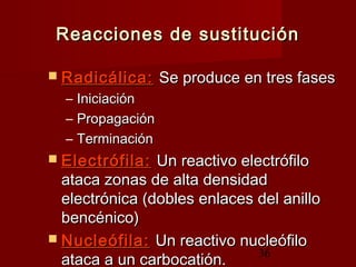 36
Reacciones de sustituciónReacciones de sustitución
 Radicálica:Radicálica: Se produce en tres fasesSe produce en tres fases
– IniciaciónIniciación
– PropagaciónPropagación
– TerminaciónTerminación
 Electrófila:Electrófila: Un reactivo electrófiloUn reactivo electrófilo
ataca zonas de alta densidadataca zonas de alta densidad
electrónica (dobles enlaces del anilloelectrónica (dobles enlaces del anillo
bencénico)bencénico)
 Nucleófila:Nucleófila: Un reactivo nucleófiloUn reactivo nucleófilo
ataca a un carbocatión.ataca a un carbocatión.
 