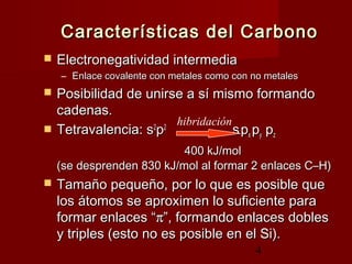 4
Características del CarbonoCaracterísticas del Carbono
 Electronegatividad intermediaElectronegatividad intermedia
– Enlace covalente con metales como con no metalesEnlace covalente con metales como con no metales
 Posibilidad de unirse a sí mismo formandoPosibilidad de unirse a sí mismo formando
cadenas.cadenas.
 Tetravalencia: sTetravalencia: s22
pp22
ssppxx ppyy ppzz
400 kJ/mol400 kJ/mol
(se desprenden 830 kJ/mol al formar 2 enlaces C–H)(se desprenden 830 kJ/mol al formar 2 enlaces C–H)
 Tamaño pequeño, por lo que es posible queTamaño pequeño, por lo que es posible que
los átomos se aproximen lo suficiente paralos átomos se aproximen lo suficiente para
formar enlaces “formar enlaces “ππ”, formando enlaces dobles”, formando enlaces dobles
y triples (esto no es posible en el Si).y triples (esto no es posible en el Si).
hibridación
 