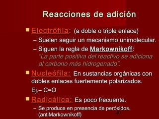 40
Reacciones de adiciónReacciones de adición
 ElectrófilaElectrófila:: (a doble o triple enlace)(a doble o triple enlace)
– Suelen seguir un mecanismo unimolecular.Suelen seguir un mecanismo unimolecular.
– Siguen la regla deSiguen la regla de MarkownikoffMarkownikoff::
“La parte positiva del reactivo se adiciona“La parte positiva del reactivo se adiciona
al carbono más hidrogenado”.al carbono más hidrogenado”.
 Nucleófila:Nucleófila: En sustancias orgánicas conEn sustancias orgánicas con
dobles enlaces fuertemente polarizados.dobles enlaces fuertemente polarizados.
Ej.– C=OEj.– C=O
 Radicálica:Radicálica: Es poco frecuente.Es poco frecuente.
– Se produce en presencia de peróxidos.Se produce en presencia de peróxidos.
(antiMarkownikoff)(antiMarkownikoff)
 