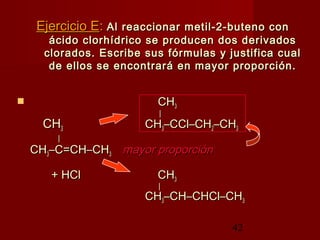 42
Ejercicio EEjercicio E:: Al reaccionar metil-2-buteno conAl reaccionar metil-2-buteno con
ácido clorhídrico se producen dos derivadosácido clorhídrico se producen dos derivados
clorados. Escribe sus fórmulas y justifica cualclorados. Escribe sus fórmulas y justifica cual
de ellos se encontrará en mayor proporción.de ellos se encontrará en mayor proporción.
 CHCH33
||
CHCH33 CHCH33–CCl–CH–CCl–CH22–CH–CH33
||
CHCH33–C=CH–CH–C=CH–CH33 mayor proporciónmayor proporción
+ HCl+ HCl CHCH33
||
CHCH33–CH–CHCl–CH–CH–CHCl–CH33
 