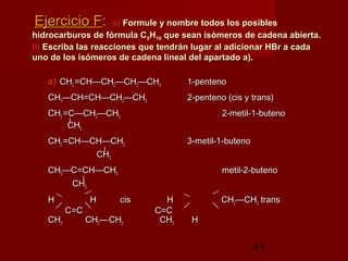 43
Ejercicio FEjercicio F:: a)a) Formule y nombre todos los posiblesFormule y nombre todos los posibles
hidrocarburos de fórmula Chidrocarburos de fórmula C55HH1010 que sean isómeros de cadena abierta.que sean isómeros de cadena abierta.
b)b) Escriba las reacciones que tendrán lugar al adicionar HBr a cadaEscriba las reacciones que tendrán lugar al adicionar HBr a cada
uno de los isómeros de cadena lineal del apartado a).uno de los isómeros de cadena lineal del apartado a).
a)a) CHCH22 =CH—CH=CH—CH22—CH—CH22—CH—CH33 1-penteno1-penteno
CHCH33—CH=CH—CH—CH=CH—CH22—CH—CH33 2-penteno (cis y trans)2-penteno (cis y trans)
CHCH22 =C—CH=C—CH22—CH—CH33 2-metil-1-buteno2-metil-1-buteno
||
CHCH33
CHCH22 =CH—CH—CH=CH—CH—CH33 3-metil-1-buteno3-metil-1-buteno
||
CHCH33
CHCH33—C=CH—CH—C=CH—CH33 metil-2-butenometil-2-buteno
||
CHCH33
HH HH ciscis HH CHCH22——CHCH33 transtrans
C=CC=C C=CC=C
CHCH33 CHCH22——CHCH33 CHCH33 HH
 