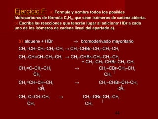 44
Ejercicio FEjercicio F:: a)a) Formule y nombre todos los posiblesFormule y nombre todos los posibles
hidrocarburos de fórmula Chidrocarburos de fórmula C55HH1010 que sean isómeros de cadena abierta.que sean isómeros de cadena abierta.
b)b) Escriba las reacciones que tendrán lugar al adicionar HBr a cadaEscriba las reacciones que tendrán lugar al adicionar HBr a cada
uno de los isómeros de cadena lineal del apartado a).uno de los isómeros de cadena lineal del apartado a).
b)b) alqueno + HBralqueno + HBr →→ bromoderivado mayoritariobromoderivado mayoritario
CHCH22 =CH–CH=CH–CH22–CH–CH22–CH–CH33 →→ CHCH33 –CHBr–CH–CHBr–CH22–CH–CH22–CH–CH33
CHCH33–CH=CH–CH–CH=CH–CH22–CH–CH33 →→ CHCH33 –CHBr–CH–CHBr–CH22–CH–CH22–CH–CH33
+ CH+ CH33 –CH–CH22–CHBr–CH–CHBr–CH22–CH–CH33
CHCH22 =C–CH=C–CH22–CH–CH33 →→ CHCH33 –CBr–CH–CBr–CH22–CH–CH33
|| ||
CHCH33 CHCH33
CHCH22 =CH–CH–CH=CH–CH–CH33 →→ CHCH33 –CHBr–CH–CH–CHBr–CH–CH33
|| ||
CHCH33 CHCH33
CHCH33–C=CH–CH–C=CH–CH33 →→ CHCH33 –CBr–CH–CBr–CH22–CH–CH33
|| ||
CHCH33 CHCH33
 