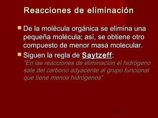 45
Reacciones de eliminaciónReacciones de eliminación
 De la molécula orgánica se elimina unaDe la molécula orgánica se elimina una
pequeña molécula; así, se obtiene otropequeña molécula; así, se obtiene otro
compuesto de menor masa molecular.compuesto de menor masa molecular.
 Siguen la regla deSiguen la regla de SaytzeffSaytzeff::
“En las reacciones de eliminación el hidrógeno“En las reacciones de eliminación el hidrógeno
sale del carbono adyacente al grupo funcionalsale del carbono adyacente al grupo funcional
que tiene menos hidrógenos”que tiene menos hidrógenos”
 