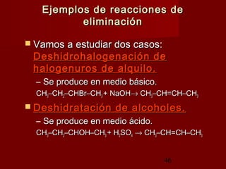 46
Ejemplos de reacciones deEjemplos de reacciones de
eliminacióneliminación
 Vamos a estudiar dos casos:Vamos a estudiar dos casos:
Deshidrohalogenación deDeshidrohalogenación de
halogenuros de alquilo.halogenuros de alquilo.
– Se produce en medio básico.Se produce en medio básico.
CHCH33–CH–CH22–CHBr–CH–CHBr–CH33 + NaOH+ NaOH→→ CHCH33–CH=CH–CH–CH=CH–CH33
 Deshidratación de alcoholes.Deshidratación de alcoholes.
– Se produce en medio ácido.Se produce en medio ácido.
CHCH33–CH–CH22–CHOH–CH–CHOH–CH33 + H+ H22SOSO44 →→ CHCH33–CH=CH–CH–CH=CH–CH33
 