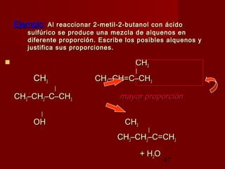 47
EjemploEjemplo:: Al reaccionar 2-metil-2-butanol con ácidoAl reaccionar 2-metil-2-butanol con ácido
sulfúrico se produce una mezcla de alquenos ensulfúrico se produce una mezcla de alquenos en
diferente proporción. Escribe los posibles alquenos ydiferente proporción. Escribe los posibles alquenos y
justifica sus proporciones.justifica sus proporciones.
 CHCH33
||
CHCH33 CHCH33–CH=C–CH–CH=C–CH33
||
CHCH33–CH–CH22–C–CH–C–CH33 mayor proporciónmayor proporción
||
OHOH CHCH33
||
CHCH33–CH–CH22–C=CH–C=CH22
+ H+ H22OO
 