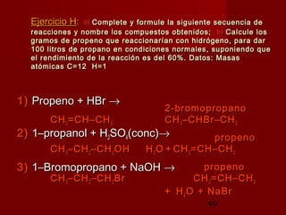 49
Ejercicio HEjercicio H:: a)a) Complete y formule la siguiente secuencia deComplete y formule la siguiente secuencia de
reacciones y nombre los compuestos obtenidos;reacciones y nombre los compuestos obtenidos; b)b) Calcule losCalcule los
gramos de propeno que reaccionarían con hidrógeno, para dargramos de propeno que reaccionarían con hidrógeno, para dar
100 litros de propano en condiciones normales, suponiendo que100 litros de propano en condiciones normales, suponiendo que
el rendimiento de la reacción es del 60%. Datos: Masasel rendimiento de la reacción es del 60%. Datos: Masas
atómicas C=12 H=1atómicas C=12 H=1
1)1) Propeno + HBrPropeno + HBr →→
2)2) 1–propanol + H1–propanol + H22SOSO44(conc)(conc)→→
3)3) 1–Bromopropano + NaOH1–Bromopropano + NaOH →→
2-bromopropano2-bromopropano
CHCH22 =CH–CH=CH–CH33 CHCH33 –CHBr–CH–CHBr–CH33
propenopropeno
CHCH33 –CH–CH22 –CH–CH22 OHOH HH22 OO ++ CHCH22 =CH–CH=CH–CH33
propenopropeno
CHCH33 –CH–CH22 –CH–CH22 BrBr CHCH22 =CH–CH=CH–CH33
++ HH22 O + NaBrO + NaBr
 