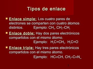 5
Tipos de enlaceTipos de enlace
 Enlace simple:Enlace simple: Los cuatro pares deLos cuatro pares de
electrones se comparten con cuatro átomoselectrones se comparten con cuatro átomos
distintos.distintos. Ejemplo: CHEjemplo: CH44, CH, CH33–CH–CH33
 Enlace doble:Enlace doble: Hay dos pares electrónicosHay dos pares electrónicos
compartidos con el mismo átomo.compartidos con el mismo átomo.
Ejemplo: HEjemplo: H22C=CHC=CH22, H, H22C=OC=O
 Enlace triple:Enlace triple: Hay tres pares electrónicosHay tres pares electrónicos
compartidos con el mismo átomo.compartidos con el mismo átomo.
Ejemplo: HCEjemplo: HC≡≡CH, CHCH, CH33–C–C≡≡NN
 