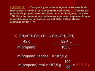 50
b)b) CHCH22=CH–CH=CH–CH33 ++HH22 →→ CHCH33–CH–CH22–CH–CH33
42 g42 g 22,4 L22,4 L
—————————— == ————————————————
m(propeno)m(propeno) 100 L100 L
m(propeno) teóricam(propeno) teórica = 187,5 g= 187,5 g
100100
m(propeno) real = 187,5 g · —— =m(propeno) real = 187,5 g · —— = 312,5 g312,5 g
6060
Ejercicio HEjercicio H:: a)a) Complete y formule la siguiente secuencia deComplete y formule la siguiente secuencia de
reacciones y nombre los compuestos obtenidos;reacciones y nombre los compuestos obtenidos; b)b) Calcule losCalcule los
gramos de propeno que reaccionarían con hidrógeno, para dargramos de propeno que reaccionarían con hidrógeno, para dar
100 litros de propano en condiciones normales, suponiendo que100 litros de propano en condiciones normales, suponiendo que
el rendimiento de la reacción es del 60%. Datos: Masasel rendimiento de la reacción es del 60%. Datos: Masas
atómicas C=12 H=1atómicas C=12 H=1
 