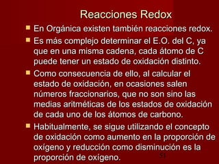 51
Reacciones RedoxReacciones Redox
 En Orgánica existen también reacciones redox.En Orgánica existen también reacciones redox.
 Es más complejo determinar el E.O. del C, yaEs más complejo determinar el E.O. del C, ya
que en una misma cadena, cada átomo de Cque en una misma cadena, cada átomo de C
puede tener un estado de oxidación distinto.puede tener un estado de oxidación distinto.
 Como consecuencia de ello, al calcular elComo consecuencia de ello, al calcular el
estado de oxidación, en ocasiones salenestado de oxidación, en ocasiones salen
números fraccionarios, que no son sino lasnúmeros fraccionarios, que no son sino las
medias aritméticas de los estados de oxidaciónmedias aritméticas de los estados de oxidación
de cada uno de los átomos de carbono.de cada uno de los átomos de carbono.
 Habitualmente, se sigue utilizando el conceptoHabitualmente, se sigue utilizando el concepto
de oxidación como aumento en la proporción dede oxidación como aumento en la proporción de
oxígeno y reducción como disminución es laoxígeno y reducción como disminución es la
proporción de oxígeno.proporción de oxígeno.
 