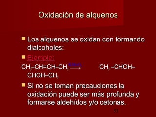 53
Oxidación de alquenosOxidación de alquenos
 Los alquenos se oxidan con formandoLos alquenos se oxidan con formando
dialcoholes:dialcoholes:
 Ejemplo:Ejemplo:
CHCH33–CH=CH–CH–CH=CH–CH33 CHCH33 –CHOH––CHOH–
CHOH–CHCHOH–CH33
 Si no se toman precauciones laSi no se toman precauciones la
oxidación puede ser más profunda yoxidación puede ser más profunda y
formarse aldehídos y/o cetonas.formarse aldehídos y/o cetonas.
KMnO4
 