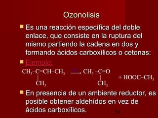 54
OzonolisisOzonolisis
 Es una reacción específica del dobleEs una reacción específica del doble
enlace, que consiste en la ruptura delenlace, que consiste en la ruptura del
mismo partiendo la cadena en dos ymismo partiendo la cadena en dos y
formando ácidos carboxílicos o cetonas:formando ácidos carboxílicos o cetonas:
 Ejemplo:Ejemplo:
 En presencia de un ambiente reductor, esEn presencia de un ambiente reductor, es
posible obtener aldehídos en vez deposible obtener aldehídos en vez de
ácidos carboxílicos.ácidos carboxílicos.
O2CH3–C=CH–CH3 CH3 –C=O
| | + HOOC–CH3
CH3 CH3
 